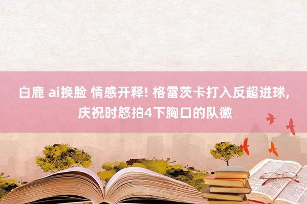 白鹿 ai换脸 情感开释! 格雷茨卡打入反超进球，<a href=