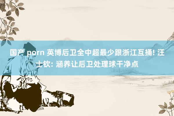 国产 porn 英博后卫全中超最少跟浙江互捅! 汪士钦: 涵养让后卫处理球干净点