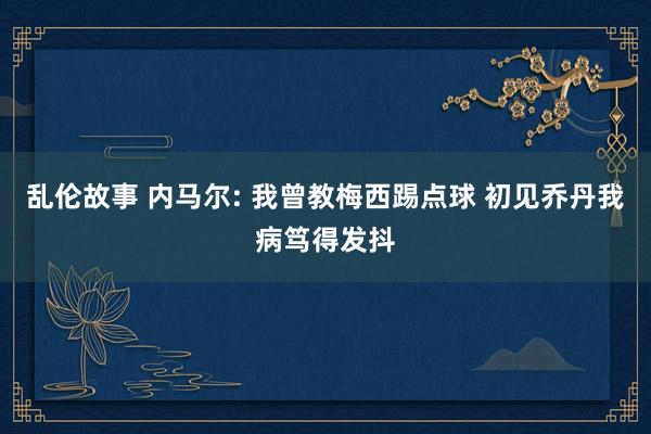 乱伦故事 内马尔: 我曾教梅西踢点球 初见乔丹我病笃得发抖