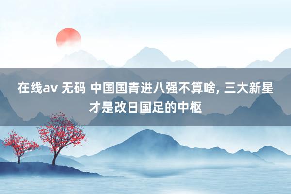 在线av 无码 中国国青进八强不算啥， 三大新星才是改日国足的中枢