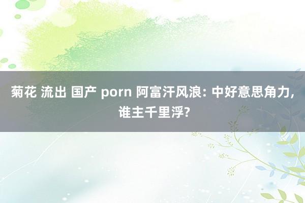 菊花 流出 国产 porn 阿富汗风浪: 中好意思角力， 谁主千里浮?