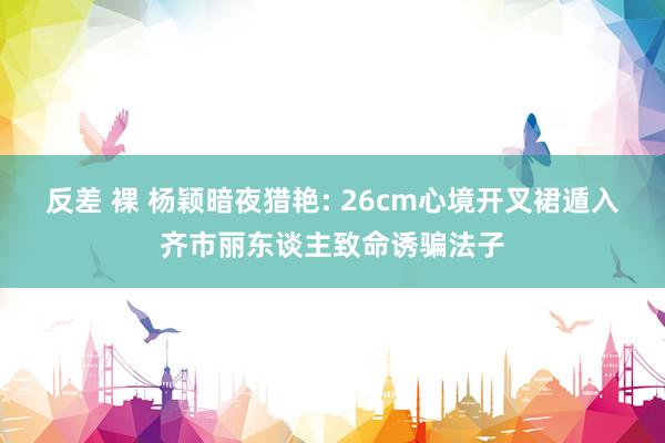 反差 裸 杨颖暗夜猎艳: 26cm心境开叉裙遁入齐市丽东谈主致命诱骗法子