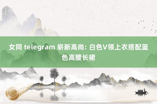 女同 telegram 崭新高尚: 白色V领上衣搭配蓝色高腰长裙