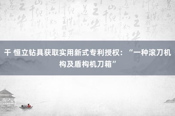 干 恒立钻具获取实用新式专利授权：“一种滚刀机构及盾构机刀箱”