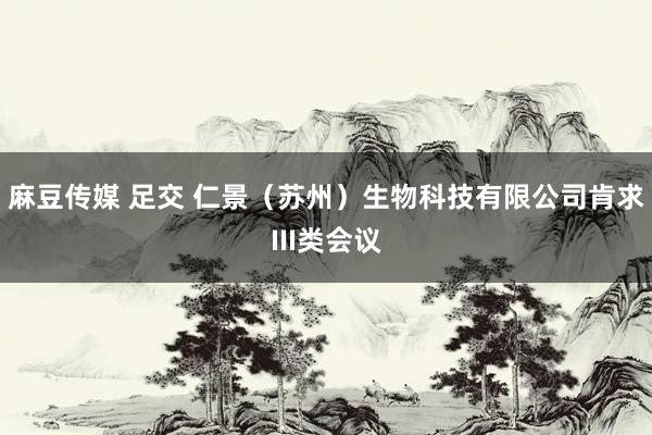 麻豆传媒 足交 仁景（苏州）生物科技有限公司肯求III类会议