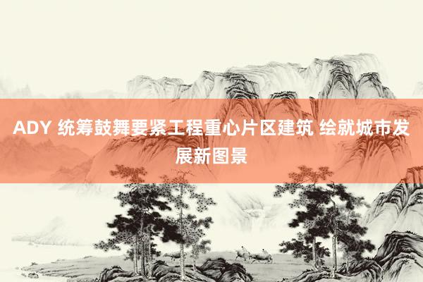ADY 统筹鼓舞要紧工程重心片区建筑 绘就城市发展新图景