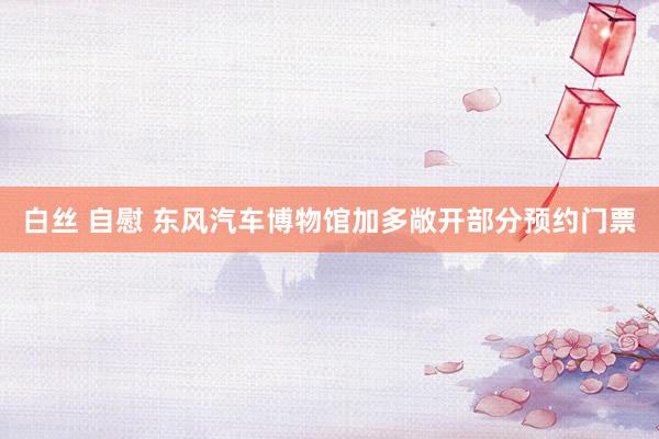 白丝 自慰 东风汽车博物馆加多敞开部分预约门票