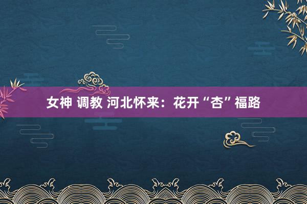 女神 调教 河北怀来：花开“杏”福路