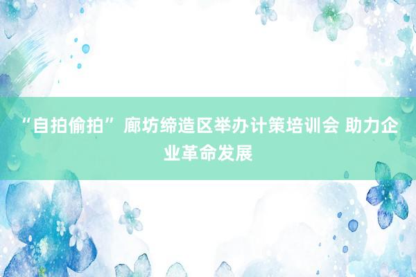 “自拍偷拍” 廊坊缔造区举办计策培训会 助力企业革命发展