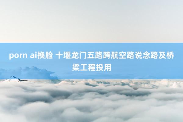 porn ai换脸 十堰龙门五路跨航空路说念路及桥梁工程投用