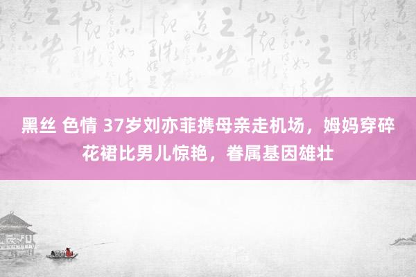 黑丝 色情 37岁刘亦菲携母亲走机场，姆妈穿碎花裙比男儿惊艳，眷属基因雄壮