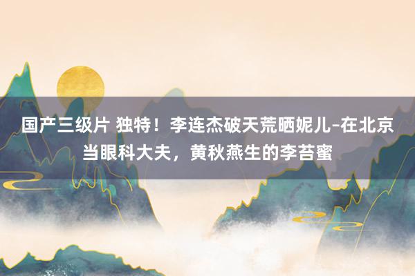 国产三级片 独特！李连杰破天荒晒妮儿–在北京当眼科大夫，黄秋燕生的李苔蜜