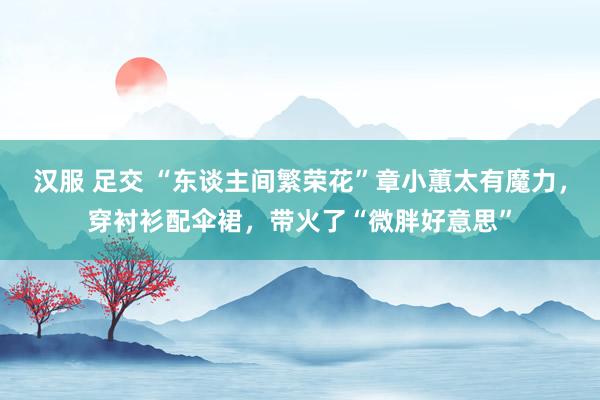 汉服 足交 “东谈主间繁荣花”章小蕙太有魔力，穿衬衫配伞裙，带火了“微胖好意思”
