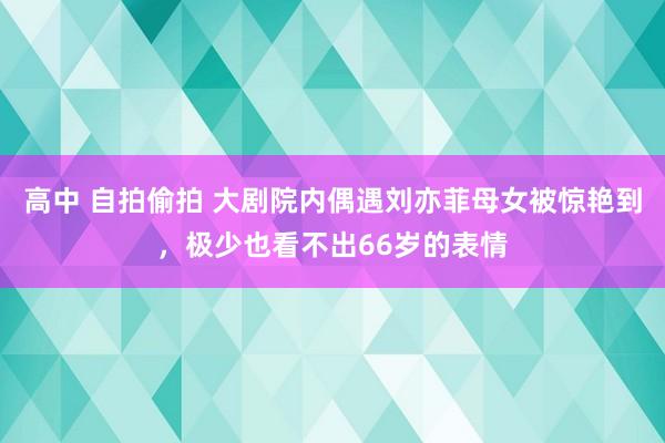 高中 自拍偷拍 大剧院内偶遇刘亦菲母女被惊艳到，极少也看不出66岁的表情