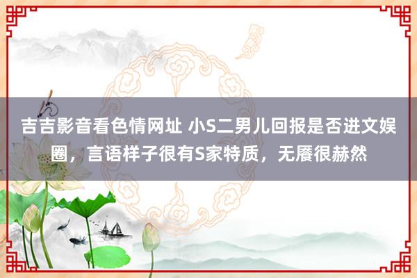 吉吉影音看色情网址 小S二男儿回报是否进文娱圈，言语样子很有S家特质，无餍很赫然