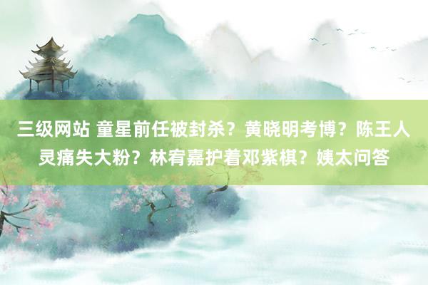 三级网站 童星前任被封杀？黄晓明考博？陈王人灵痛失大粉？林宥嘉护着邓紫棋？姨太问答