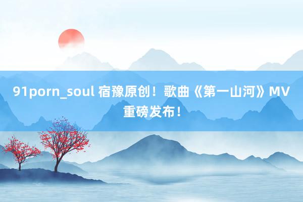 91porn_soul 宿豫原创！歌曲《第一山河》MV重磅发布！