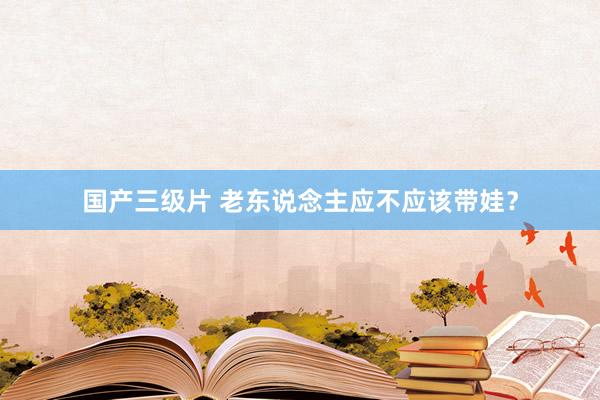 国产三级片 老东说念主应不应该带娃？