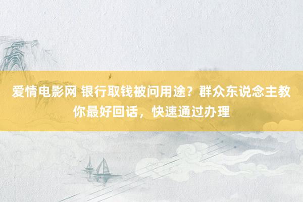 爱情电影网 银行取钱被问用途？群众东说念主教你最好回话，快速通过办理
