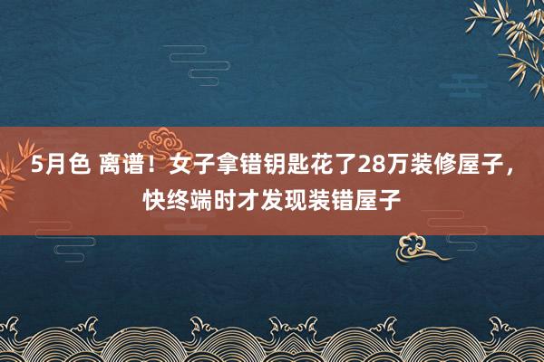 5月色 离谱！女子拿错钥匙花了28万装修屋子，快终端时才发现装错屋子