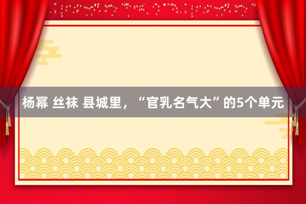 杨幂 丝袜 县城里，“官乳名气大”的5个单元