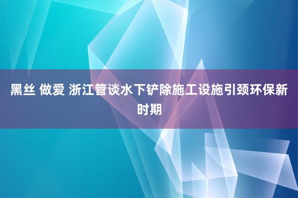 黑丝 做爱 浙江管谈水下铲除施工设施引颈环保新时期