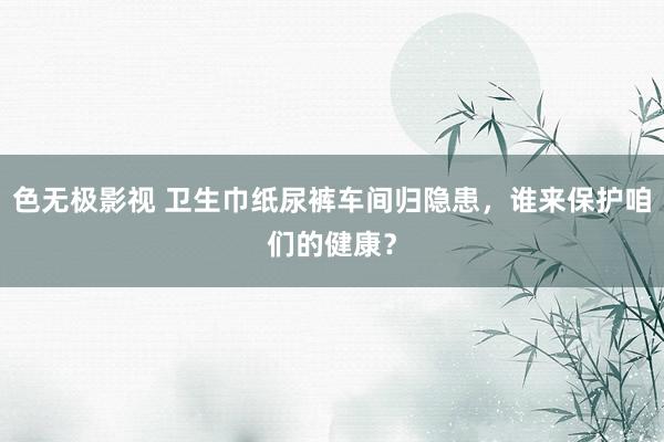 色无极影视 卫生巾纸尿裤车间归隐患，谁来保护咱们的健康？