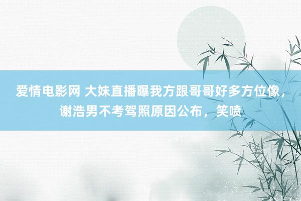 爱情电影网 大妹直播曝我方跟哥哥好多方位像，谢浩男不考驾照原因公布，笑喷