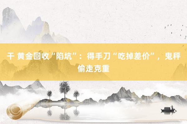 干 黄金回收“陷坑”：得手刀“吃掉差价”，鬼秤偷走克重