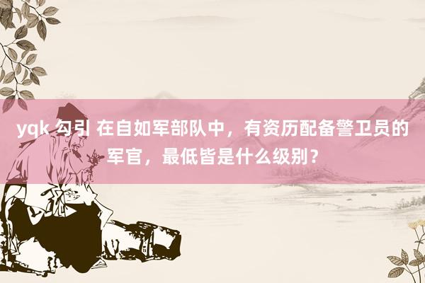 yqk 勾引 在自如军部队中，有资历配备警卫员的军官，最低皆是什么级别？