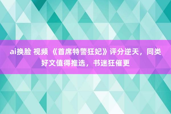 ai换脸 视频 《首席特警狂妃》评分逆天，同类好文值得推选，书迷狂催更