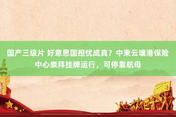 国产三级片 好意思国担忧成真？中柬云壤港保险中心崇拜挂牌运行，可停靠航母
