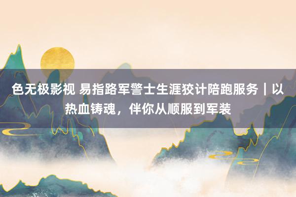 色无极影视 易指路军警士生涯狡计陪跑服务｜以热血铸魂，伴你从顺服到军装