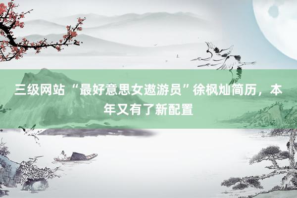 三级网站 “最好意思女遨游员”徐枫灿简历，本年又有了新配置