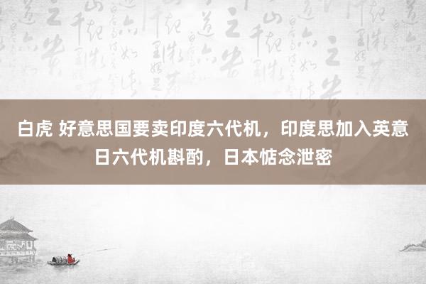 白虎 好意思国要卖印度六代机，印度思加入英意日六代机斟酌，日本惦念泄密