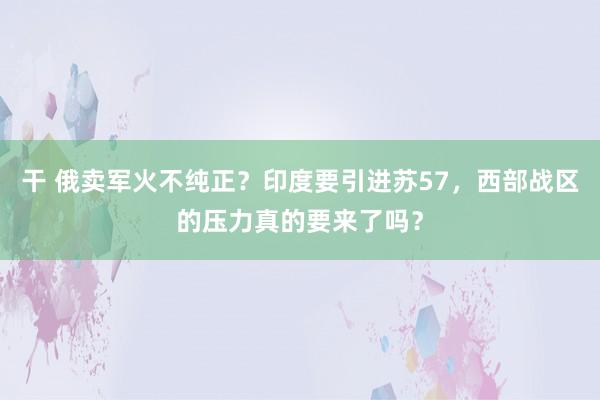 干 俄卖军火不纯正？印度要引进苏57，西部战区的压力真的要来了吗？