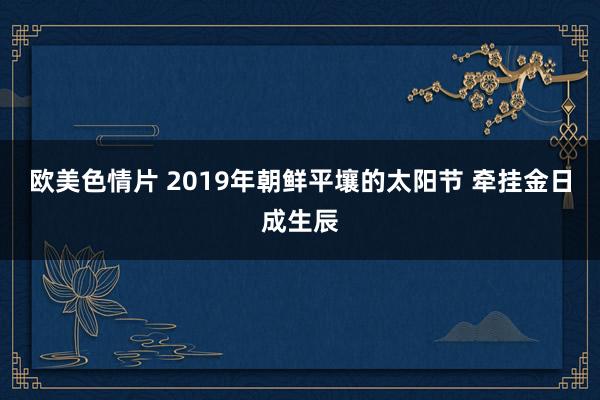 欧美色情片 2019年朝鲜平壤的太阳节 牵挂金日成生辰