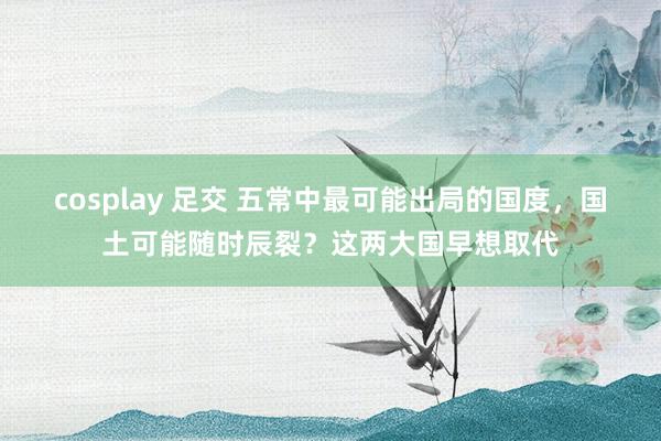 cosplay 足交 五常中最可能出局的国度，国土可能随时辰裂？这两大国早想取代