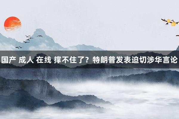 国产 成人 在线 撑不住了？特朗普发表迫切涉华言论