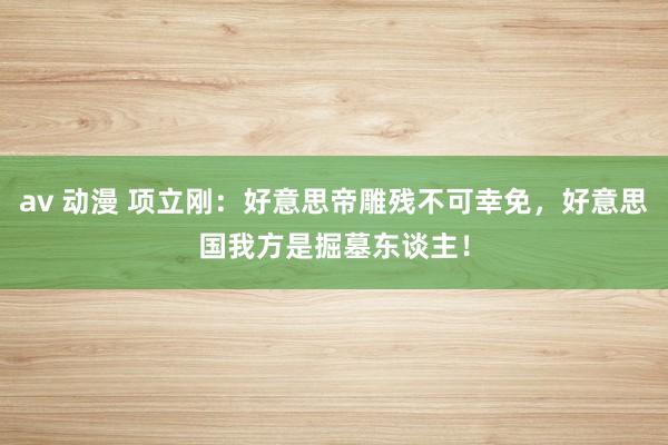 av 动漫 项立刚：好意思帝雕残不可幸免，好意思国我方是掘墓东谈主！