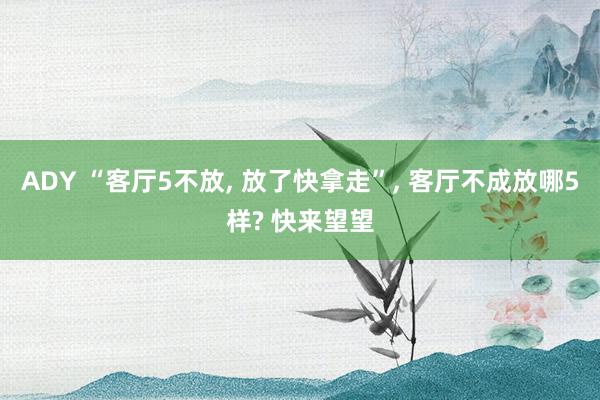 ADY “客厅5不放， 放了快拿走”， 客厅不成放哪5样? 快来望望