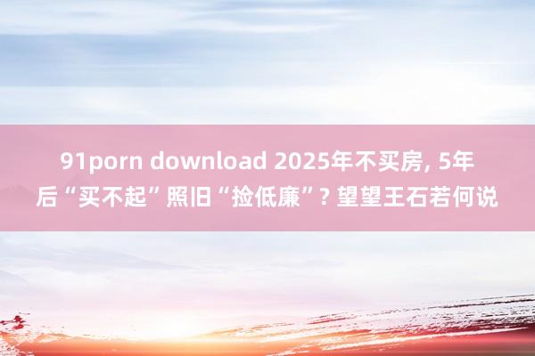 91porn download 2025年不买房， 5年后“买不起”照旧“捡低廉”? 望望王石若何说
