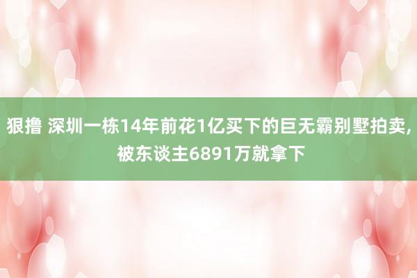 狠撸 深圳一栋14年前花1亿买下的巨无霸别墅拍卖， 被东谈主6891万就拿下