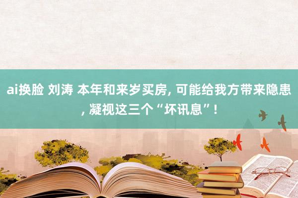 ai换脸 刘涛 本年和来岁买房， 可能给我方带来隐患， 凝视这三个“坏讯息”!