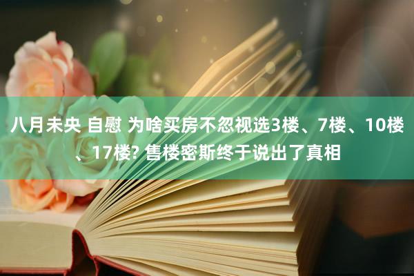 八月未央 自慰 为啥买房不忽视选3楼、7楼、10楼、17楼? 售楼密斯终于说出了真相