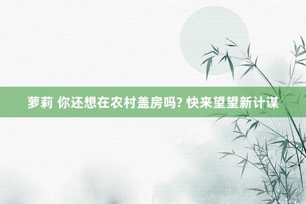 萝莉 你还想在农村盖房吗? 快来望望新计谋