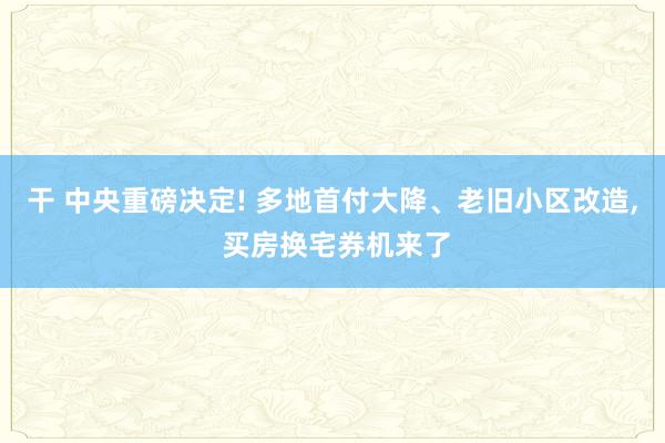 干 中央重磅决定! 多地首付大降、老旧小区改造， 买房换宅券机来了