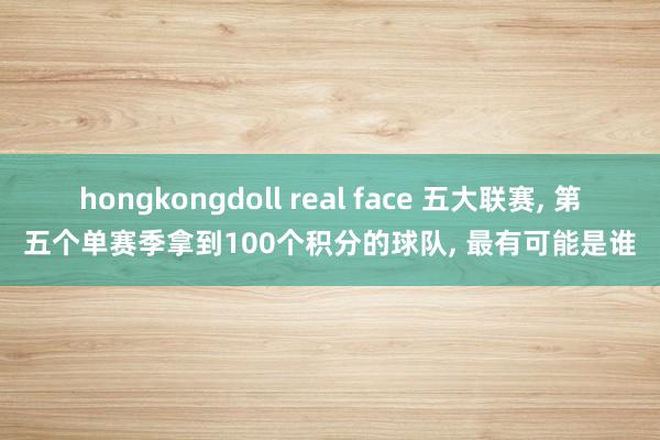 hongkongdoll real face 五大联赛， 第五个单赛季拿到100个积分的球队， 最有可能是谁
