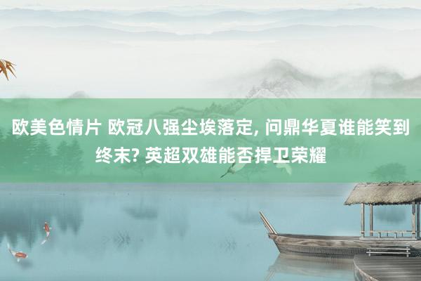 欧美色情片 欧冠八强尘埃落定， 问鼎华夏谁能笑到终末? 英超双雄能否捍卫荣耀