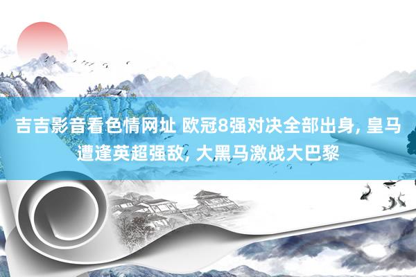 吉吉影音看色情网址 欧冠8强对决全部出身， 皇马遭逢英超强敌， 大黑马激战大巴黎